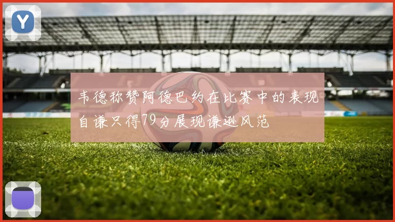 韦德称赞阿德巴约在比赛中的表现自谦只得79分展现谦逊风范