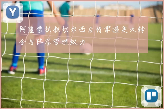 阿隆索执教切尔西后将掌握更大转会与阵容管理权力