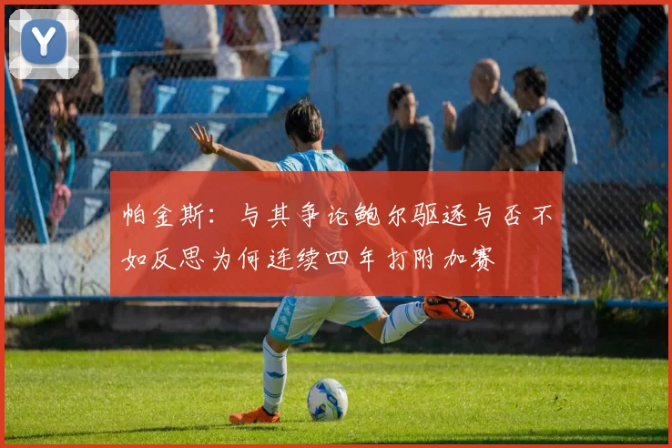 帕金斯：与其争论鲍尔驱逐与否不如反思为何连续四年打附加赛