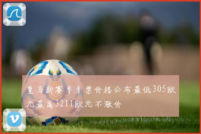 皇马新赛季季票价格公布最低305欧元最高3211欧元不涨价