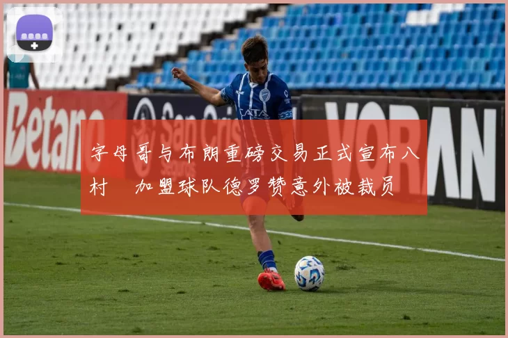 字母哥与布朗重磅交易正式宣布八村塁加盟球队德罗赞意外被裁员