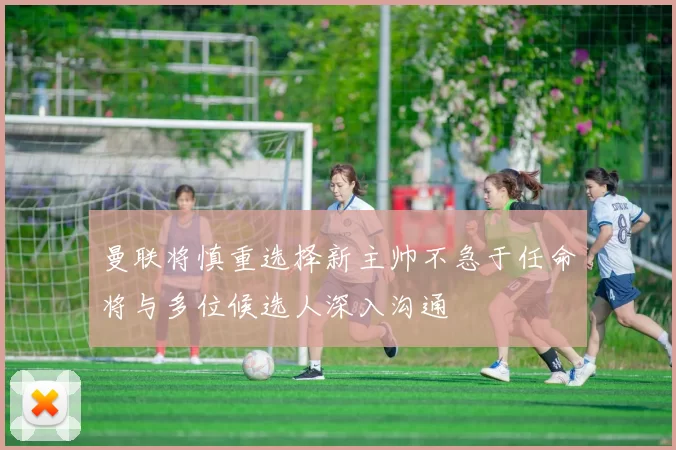 曼联将慎重选择新主帅不急于任命将与多位候选人深入沟通