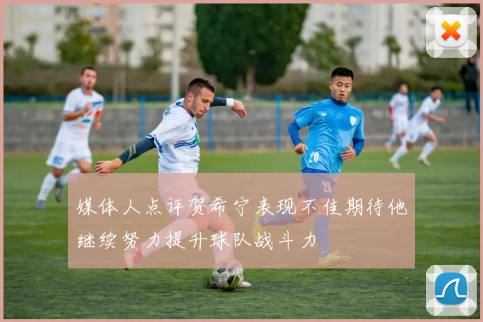 媒体人点评贺希宁表现不佳期待他继续努力提升球队战斗力