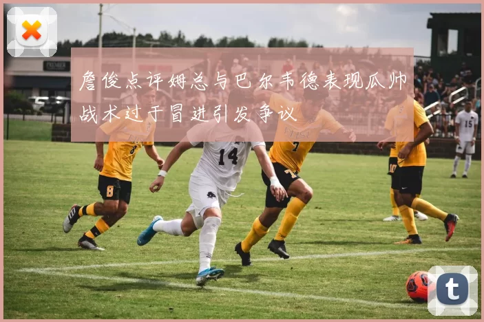 詹俊点评姆总与巴尔韦德表现瓜帅战术过于冒进引发争议