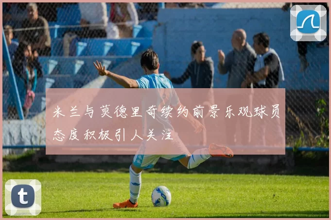 米兰与莫德里奇续约前景乐观球员态度积极引人关注