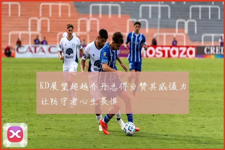 KD展望超越乔丹总得分赞其威慑力让防守者心生畏惧