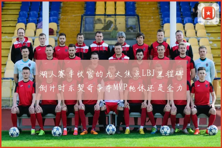 湖人赛季收官的九大焦点LBJ里程碑倒计时东契奇争夺MVP轮休还是全力以赴