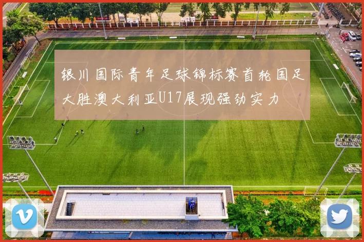 银川国际青年足球锦标赛首轮国足大胜澳大利亚U17展现强劲实力