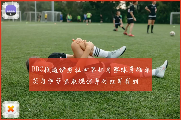 BBC报道伊劳拉世界杯考察球员维尔茨与伊萨克表现优异对红军有利