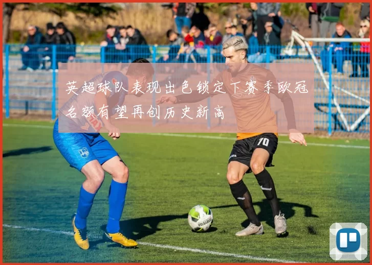 英超球队表现出色锁定下赛季欧冠名额有望再创历史新高