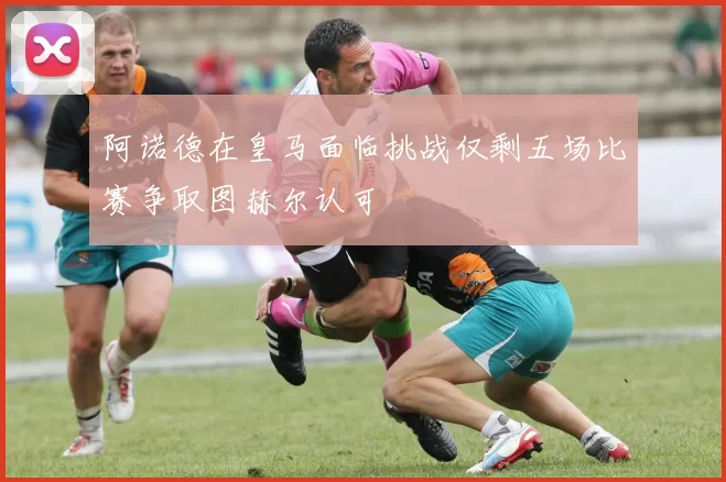 阿诺德在皇马面临挑战仅剩五场比赛争取图赫尔认可