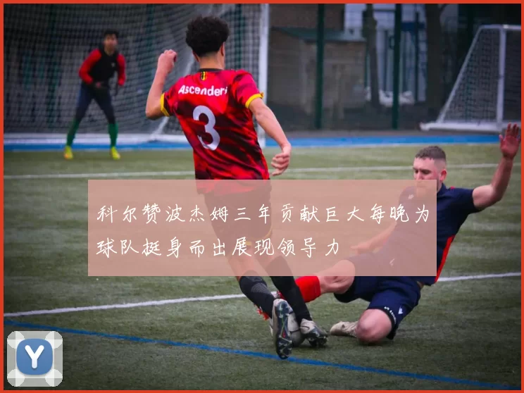 科尔赞波杰姆三年贡献巨大每晚为球队挺身而出展现领导力