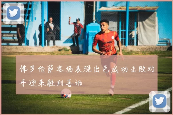 佛罗伦萨客场表现出色成功击败对手迎来胜利喜讯
