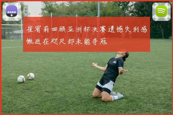 崔宥莉回顾亚洲杯决赛遗憾失利感慨近在咫尺却未能夺冠