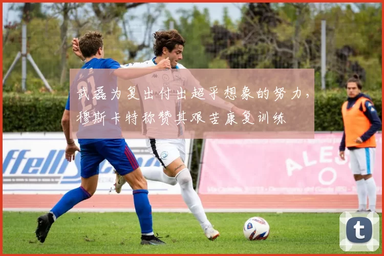 武磊为复出付出超乎想象的努力，穆斯卡特称赞其艰苦康复训练