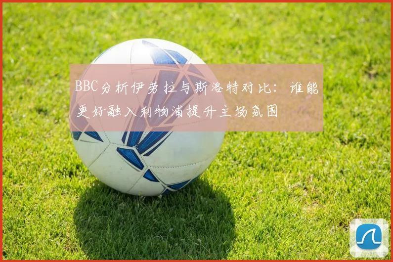 BBC分析伊劳拉与斯洛特对比：谁能更好融入利物浦提升主场氛围