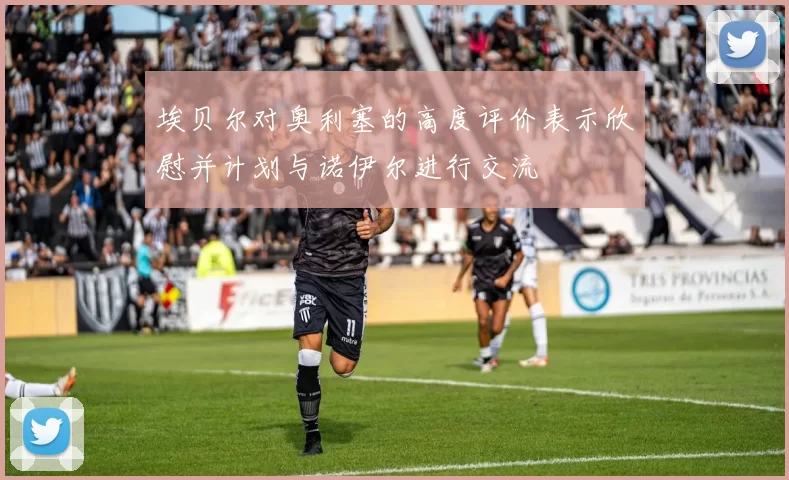埃贝尔对奥利塞的高度评价表示欣慰并计划与诺伊尔进行交流
