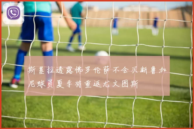 斯基拉透露佛罗伦萨不会买断鲁加尼球员夏季将重返尤文图斯