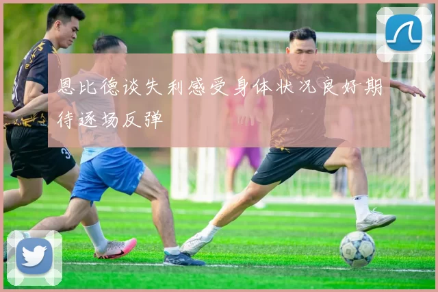 恩比德谈失利感受身体状况良好期待逐场反弹
