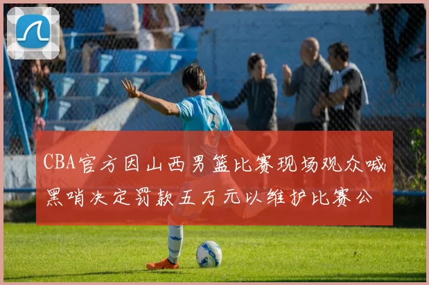 CBA官方因山西男篮比赛现场观众喊黑哨决定罚款五万元以维护比赛公正性